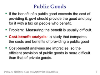PUBLIC GOODS AND COMMON RESOURCES 9
Public Goods
 If the benefit of a public good exceeds the cost of
providing it, govt should provide the good and pay
for it with a tax on people who benefit.
 Problem: Measuring the benefit is usually difficult.
 Cost-benefit analysis: a study that compares
the costs and benefits of providing a public good
 Cost-benefit analyses are imprecise, so the
efficient provision of public goods is more difficult
than that of private goods.
 