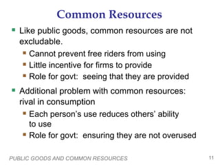 PUBLIC GOODS AND COMMON RESOURCES 11
Common Resources
 Like public goods, common resources are not
excludable.
 Cannot prevent free riders from using
 Little incentive for firms to provide
 Role for govt: seeing that they are provided
 Additional problem with common resources:
rival in consumption
 Each person’s use reduces others’ ability
to use
 Role for govt: ensuring they are not overused
 