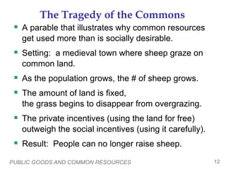 PUBLIC GOODS AND COMMON RESOURCES 12
The Tragedy of the Commons
 A parable that illustrates why common resources
get used more than is socially desirable.
 Setting: a medieval town where sheep graze on
common land.
 As the population grows, the # of sheep grows.
 The amount of land is fixed,
the grass begins to disappear from overgrazing.
 The private incentives (using the land for free)
outweigh the social incentives (using it carefully).
 Result: People can no longer raise sheep.
 