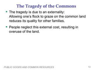 PUBLIC GOODS AND COMMON RESOURCES 13
The Tragedy of the Commons
 The tragedy is due to an externality:
Allowing one’s flock to graze on the common land
reduces its quality for other families.
 People neglect this external cost, resulting in
overuse of the land.
 