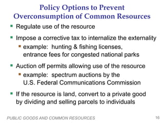 PUBLIC GOODS AND COMMON RESOURCES 16
Policy Options to Prevent
Overconsumption of Common Resources
 Regulate use of the resource
 Impose a corrective tax to internalize the externality
 example: hunting & fishing licenses,
entrance fees for congested national parks
 Auction off permits allowing use of the resource
 example: spectrum auctions by the
U.S. Federal Communications Commission
 If the resource is land, convert to a private good
by dividing and selling parcels to individuals
 