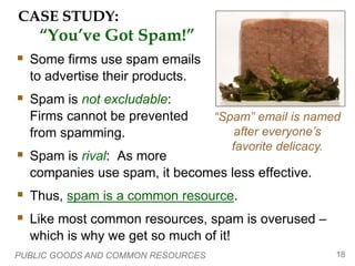 PUBLIC GOODS AND COMMON RESOURCES 18
CASE STUDY:
“You’ve Got Spam!”
 Some firms use spam emails
to advertise their products.
 Spam is not excludable:
Firms cannot be prevented
from spamming.
 Spam is rival: As more
companies use spam, it becomes less effective.
 Thus, spam is a common resource.
 Like most common resources, spam is overused –
which is why we get so much of it!
“Spam” email is named
after everyone’s
favorite delicacy.
 