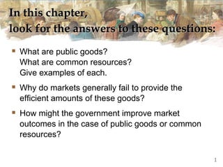 In this chapter,
look for the answers to these questions:
 What are public goods?
What are common resources?
Give examples of each.
 Why do markets generally fail to provide the
efficient amounts of these goods?
 How might the government improve market
outcomes in the case of public goods or common
resources?
1
 