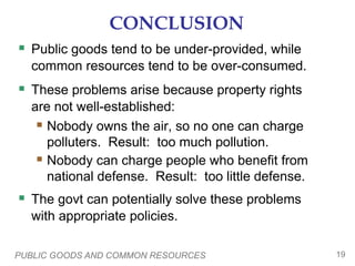 PUBLIC GOODS AND COMMON RESOURCES 19
CONCLUSION
 Public goods tend to be under-provided, while
common resources tend to be over-consumed.
 These problems arise because property rights
are not well-established:
 Nobody owns the air, so no one can charge
polluters. Result: too much pollution.
 Nobody can charge people who benefit from
national defense. Result: too little defense.
 The govt can potentially solve these problems
with appropriate policies.
 