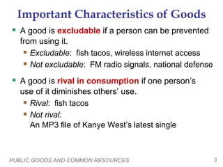 PUBLIC GOODS AND COMMON RESOURCES 3
Important Characteristics of Goods
 A good is excludable if a person can be prevented
from using it.
 Excludable: fish tacos, wireless internet access
 Not excludable: FM radio signals, national defense
 A good is rival in consumption if one person’s
use of it diminishes others’ use.
 Rival: fish tacos
 Not rival:
An MP3 file of Kanye West’s latest single
 