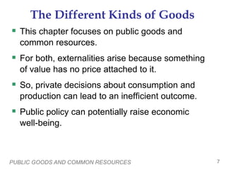 PUBLIC GOODS AND COMMON RESOURCES 7
The Different Kinds of Goods
 This chapter focuses on public goods and
common resources.
 For both, externalities arise because something
of value has no price attached to it.
 So, private decisions about consumption and
production can lead to an inefficient outcome.
 Public policy can potentially raise economic
well-being.
 