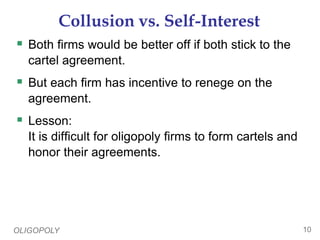 OLIGOPOLY 10
Collusion vs. Self-Interest
 Both firms would be better off if both stick to the
cartel agreement.
 But each firm has incentive to renege on the
agreement.
 Lesson:
It is difficult for oligopoly firms to form cartels and
honor their agreements.
 