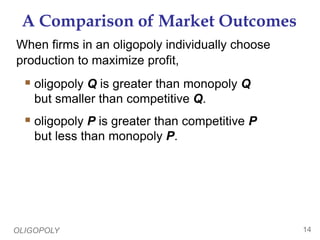 OLIGOPOLY 14
A Comparison of Market Outcomes
When firms in an oligopoly individually choose
production to maximize profit,
 oligopoly Q is greater than monopoly Q
but smaller than competitive Q.
 oligopoly P is greater than competitive P
but less than monopoly P.
 