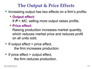 OLIGOPOLY 15
The Output & Price Effects
 Increasing output has two effects on a firm’s profits:
 Output effect:
If P > MC, selling more output raises profits.
 Price effect:
Raising production increases market quantity,
which reduces market price and reduces profit
on all units sold.
 If output effect > price effect,
the firm increases production.
 If price effect > output effect,
the firm reduces production.
 