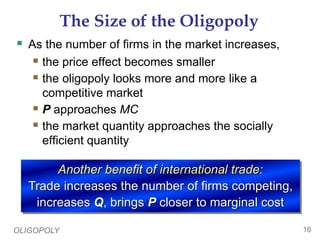 OLIGOPOLY 16
The Size of the Oligopoly
 As the number of firms in the market increases,
 the price effect becomes smaller
 the oligopoly looks more and more like a
competitive market
 P approaches MC
 the market quantity approaches the socially
efficient quantity
Another benefit of international trade:
Trade increases the number of firms competing,
increases Q, brings P closer to marginal cost
 
