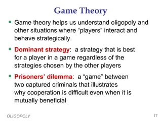 OLIGOPOLY 17
Game Theory
 Game theory helps us understand oligopoly and
other situations where “players” interact and
behave strategically.
 Dominant strategy: a strategy that is best
for a player in a game regardless of the
strategies chosen by the other players
 Prisoners’ dilemma: a “game” between
two captured criminals that illustrates
why cooperation is difficult even when it is
mutually beneficial
 