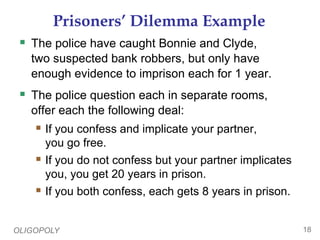 OLIGOPOLY 18
Prisoners’ Dilemma Example
 The police have caught Bonnie and Clyde,
two suspected bank robbers, but only have
enough evidence to imprison each for 1 year.
 The police question each in separate rooms,
offer each the following deal:
 If you confess and implicate your partner,
you go free.
 If you do not confess but your partner implicates
you, you get 20 years in prison.
 If you both confess, each gets 8 years in prison.
 