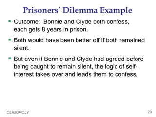 OLIGOPOLY 20
Prisoners’ Dilemma Example
 Outcome: Bonnie and Clyde both confess,
each gets 8 years in prison.
 Both would have been better off if both remained
silent.
 But even if Bonnie and Clyde had agreed before
being caught to remain silent, the logic of self-
interest takes over and leads them to confess.
 