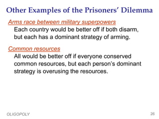 OLIGOPOLY 26
Other Examples of the Prisoners’ Dilemma
Arms race between military superpowers
Each country would be better off if both disarm,
but each has a dominant strategy of arming.
Common resources
All would be better off if everyone conserved
common resources, but each person’s dominant
strategy is overusing the resources.
 