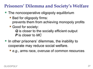 OLIGOPOLY 27
Prisoners’ Dilemma and Society’s Welfare
 The noncooperative oligopoly equilibrium
 Bad for oligopoly firms:
prevents them from achieving monopoly profits
 Good for society:
Q is closer to the socially efficient output
P is closer to MC
 In other prisoners’ dilemmas, the inability to
cooperate may reduce social welfare.
 e.g., arms race, overuse of common resources
 