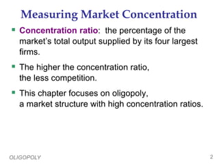 OLIGOPOLY 2
Measuring Market Concentration
 Concentration ratio: the percentage of the
market’s total output supplied by its four largest
firms.
 The higher the concentration ratio,
the less competition.
 This chapter focuses on oligopoly,
a market structure with high concentration ratios.
 