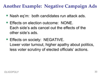 OLIGOPOLY 30
Another Example: Negative Campaign Ads
 Nash eq’m: both candidates run attack ads.
 Effects on election outcome: NONE.
Each side’s ads cancel out the effects of the
other side’s ads.
 Effects on society: NEGATIVE.
Lower voter turnout, higher apathy about politics,
less voter scrutiny of elected officials’ actions.
 