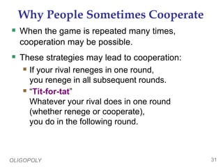 OLIGOPOLY 31
Why People Sometimes Cooperate
 When the game is repeated many times,
cooperation may be possible.
 These strategies may lead to cooperation:
 If your rival reneges in one round,
you renege in all subsequent rounds.
 “Tit-for-tat”
Whatever your rival does in one round
(whether renege or cooperate),
you do in the following round.
 
