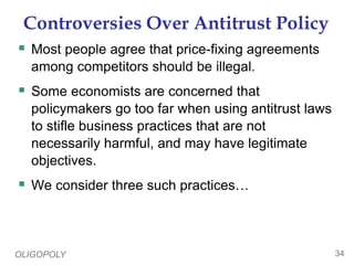 OLIGOPOLY 34
Controversies Over Antitrust Policy
 Most people agree that price-fixing agreements
among competitors should be illegal.
 Some economists are concerned that
policymakers go too far when using antitrust laws
to stifle business practices that are not
necessarily harmful, and may have legitimate
objectives.
 We consider three such practices…
 