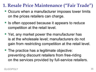 OLIGOPOLY 35
1. Resale Price Maintenance (“Fair Trade”)
 Occurs when a manufacturer imposes lower limits
on the prices retailers can charge.
 Is often opposed because it appears to reduce
competition at the retail level.
 Yet, any market power the manufacturer has
is at the wholesale level; manufacturers do not
gain from restricting competition at the retail level.
 The practice has a legitimate objective:
preventing discount retailers from free-riding
on the services provided by full-service retailers.
 