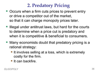 OLIGOPOLY 36
2. Predatory Pricing
 Occurs when a firm cuts prices to prevent entry
or drive a competitor out of the market,
so that it can charge monopoly prices later.
 Illegal under antitrust laws, but hard for the courts
to determine when a price cut is predatory and
when it is competitive & beneficial to consumers.
 Many economists doubt that predatory pricing is a
rational strategy:
 It involves selling at a loss, which is extremely
costly for the firm.
 It can backfire.
 