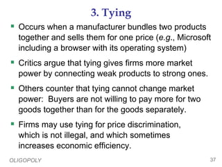 OLIGOPOLY 37
3. Tying
 Occurs when a manufacturer bundles two products
together and sells them for one price (e.g., Microsoft
including a browser with its operating system)
 Critics argue that tying gives firms more market
power by connecting weak products to strong ones.
 Others counter that tying cannot change market
power: Buyers are not willing to pay more for two
goods together than for the goods separately.
 Firms may use tying for price discrimination,
which is not illegal, and which sometimes
increases economic efficiency.
 