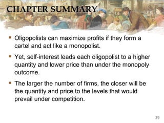 CHAPTER SUMMARY
 Oligopolists can maximize profits if they form a
cartel and act like a monopolist.
 Yet, self-interest leads each oligopolist to a higher
quantity and lower price than under the monopoly
outcome.
 The larger the number of firms, the closer will be
the quantity and price to the levels that would
prevail under competition.
39
 