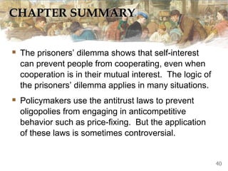 CHAPTER SUMMARY
 The prisoners’ dilemma shows that self-interest
can prevent people from cooperating, even when
cooperation is in their mutual interest. The logic of
the prisoners’ dilemma applies in many situations.
 Policymakers use the antitrust laws to prevent
oligopolies from engaging in anticompetitive
behavior such as price-fixing. But the application
of these laws is sometimes controversial.
40
 