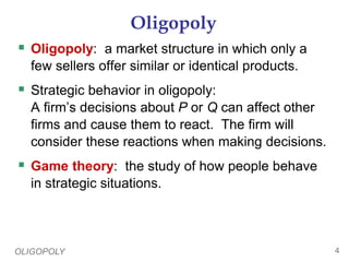 OLIGOPOLY 4
Oligopoly
 Oligopoly: a market structure in which only a
few sellers offer similar or identical products.
 Strategic behavior in oligopoly:
A firm’s decisions about P or Q can affect other
firms and cause them to react. The firm will
consider these reactions when making decisions.
 Game theory: the study of how people behave
in strategic situations.
 