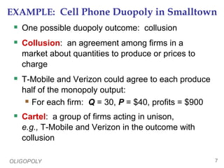 OLIGOPOLY 7
EXAMPLE: Cell Phone Duopoly in Smalltown
 One possible duopoly outcome: collusion
 Collusion: an agreement among firms in a
market about quantities to produce or prices to
charge
 T-Mobile and Verizon could agree to each produce
half of the monopoly output:
 For each firm: Q = 30, P = $40, profits = $900
 Cartel: a group of firms acting in unison,
e.g., T-Mobile and Verizon in the outcome with
collusion
 