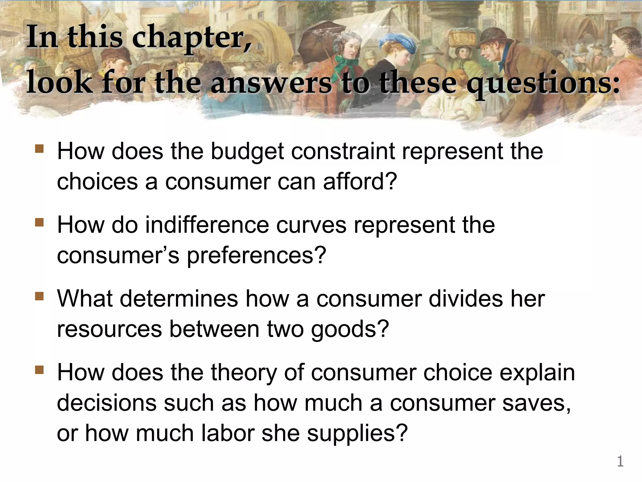 In this chapter,
look for the answers to these questions:
 How does the budget constraint represent the
choices a consumer can afford?
 How do indifference curves represent the
consumer’s preferences?
 What determines how a consumer divides her
resources between two goods?
 How does the theory of consumer choice explain
decisions such as how much a consumer saves,
or how much labor she supplies?
1
 