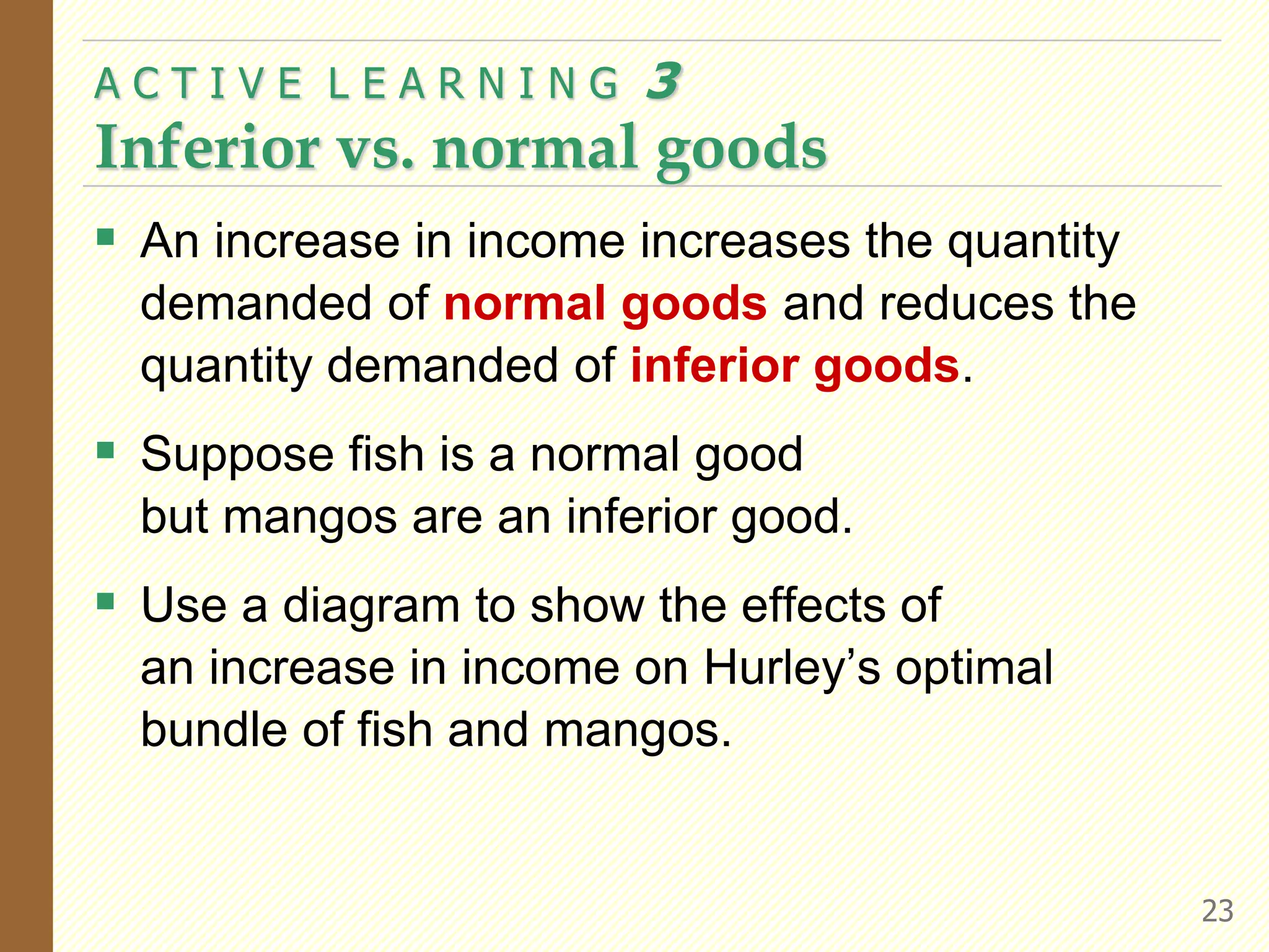  An increase in income increases the quantity
demanded of normal goods and reduces the
quantity demanded of inferior goods.
 Suppose fish is a normal good
but mangos are an inferior good.
 Use a diagram to show the effects of
an increase in income on Hurley’s optimal
bundle of fish and mangos.
A C T I V E L E A R N I N G 3
Inferior vs. normal goods
23
 