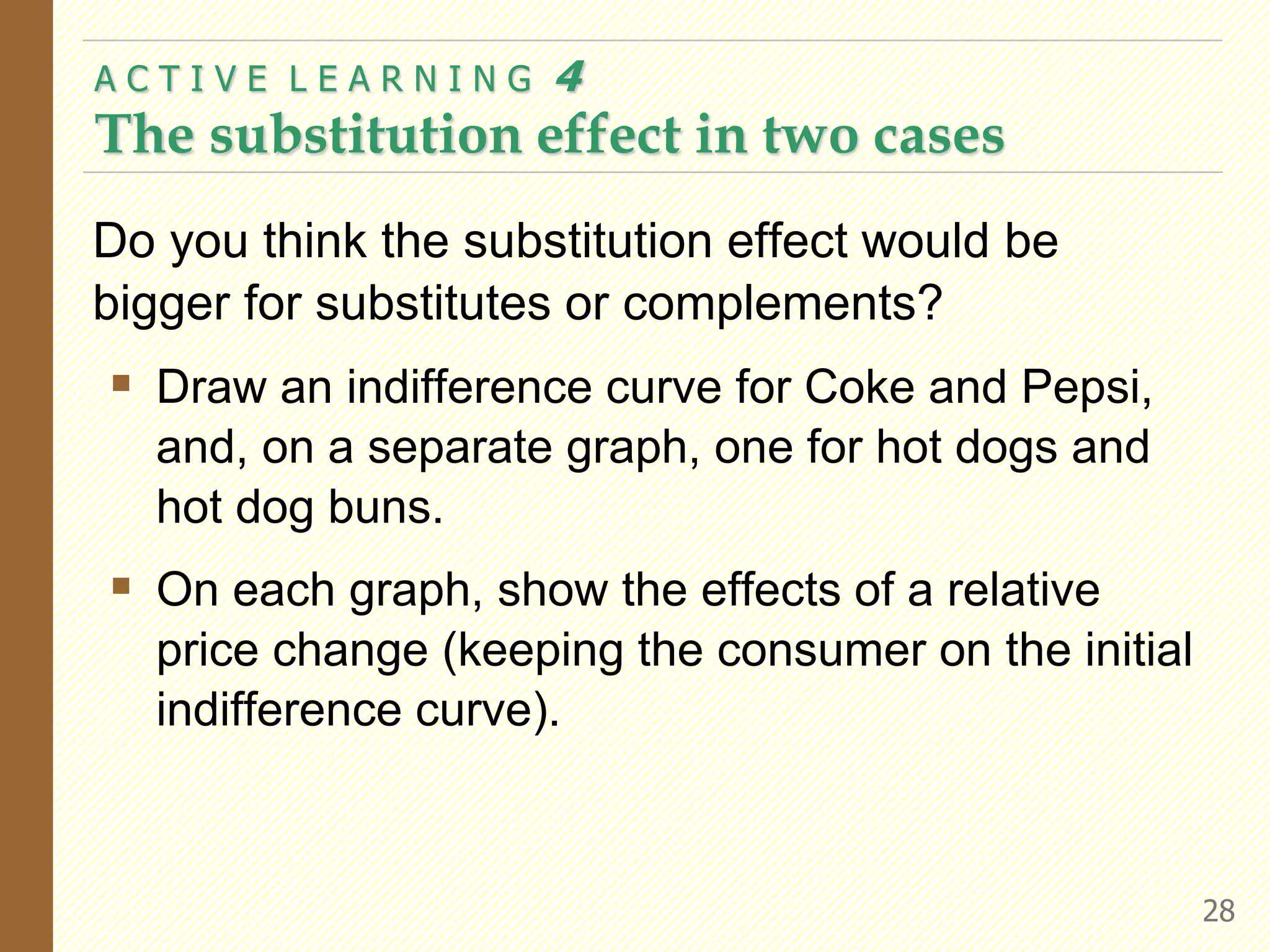 Do you think the substitution effect would be
bigger for substitutes or complements?
 Draw an indifference curve for Coke and Pepsi,
and, on a separate graph, one for hot dogs and
hot dog buns.
 On each graph, show the effects of a relative
price change (keeping the consumer on the initial
indifference curve).
A C T I V E L E A R N I N G 4
The substitution effect in two cases
28
 
