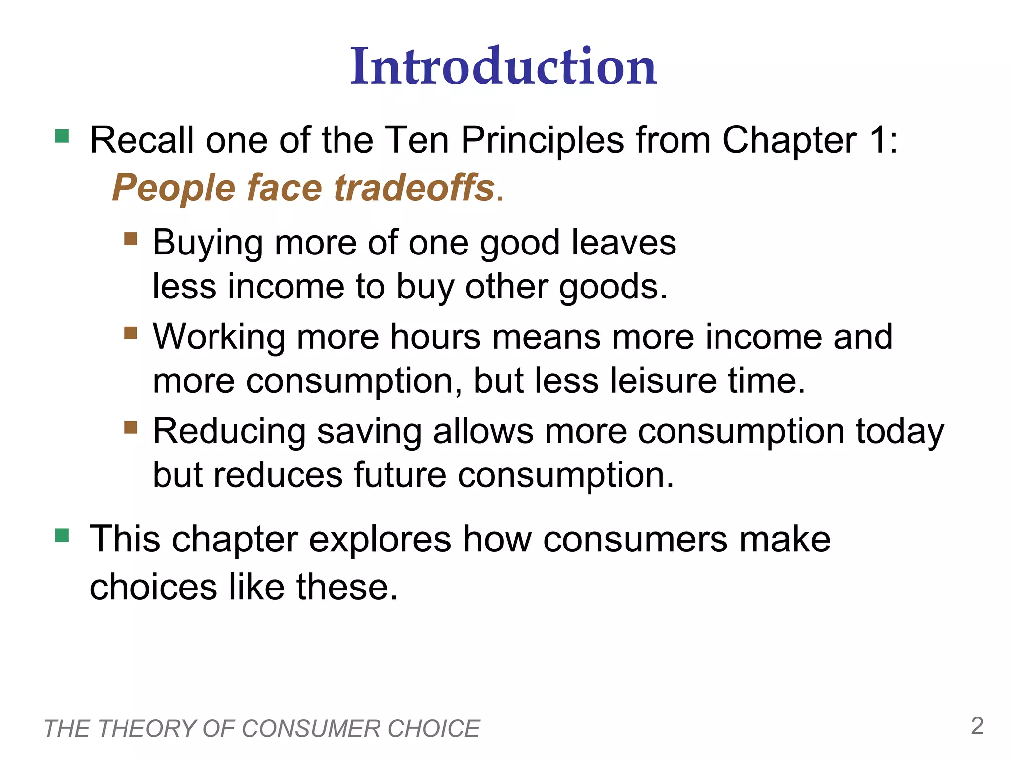THE THEORY OF CONSUMER CHOICE 2
Introduction
 Recall one of the Ten Principles from Chapter 1:
People face tradeoffs.
 Buying more of one good leaves
less income to buy other goods.
 Working more hours means more income and
more consumption, but less leisure time.
 Reducing saving allows more consumption today
but reduces future consumption.
 This chapter explores how consumers make
choices like these.
 