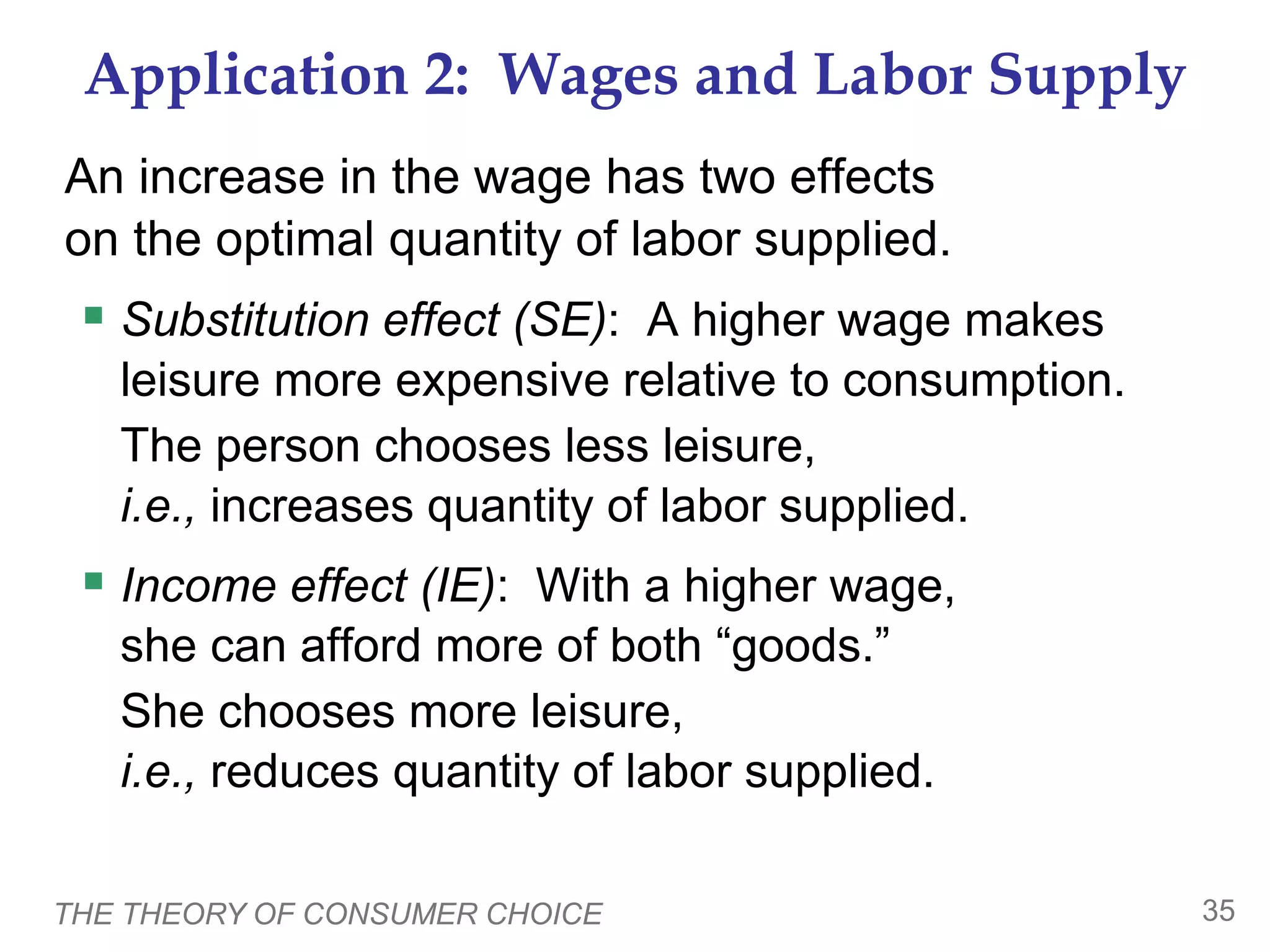 THE THEORY OF CONSUMER CHOICE 35
Application 2: Wages and Labor Supply
An increase in the wage has two effects
on the optimal quantity of labor supplied.
 Substitution effect (SE): A higher wage makes
leisure more expensive relative to consumption.
The person chooses less leisure,
i.e., increases quantity of labor supplied.
 Income effect (IE): With a higher wage,
she can afford more of both “goods.”
She chooses more leisure,
i.e., reduces quantity of labor supplied.
 