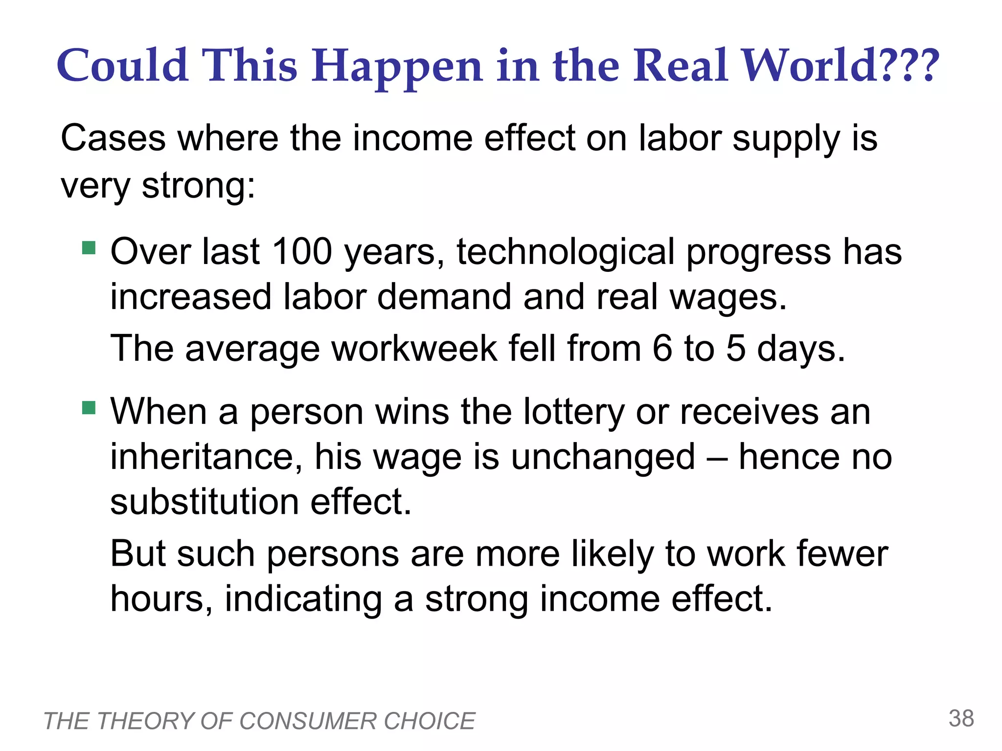 THE THEORY OF CONSUMER CHOICE 38
Could This Happen in the Real World???
Cases where the income effect on labor supply is
very strong:
 Over last 100 years, technological progress has
increased labor demand and real wages.
The average workweek fell from 6 to 5 days.
 When a person wins the lottery or receives an
inheritance, his wage is unchanged – hence no
substitution effect.
But such persons are more likely to work fewer
hours, indicating a strong income effect.
 