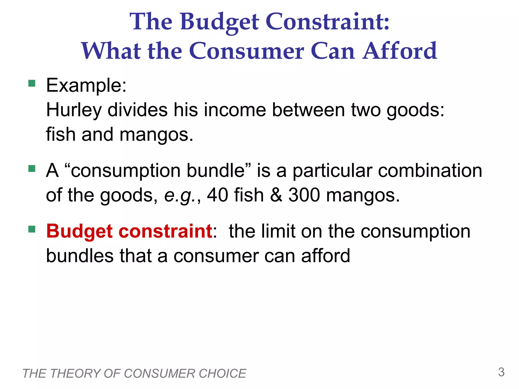THE THEORY OF CONSUMER CHOICE 3
The Budget Constraint:
What the Consumer Can Afford
 Example:
Hurley divides his income between two goods:
fish and mangos.
 A “consumption bundle” is a particular combination
of the goods, e.g., 40 fish & 300 mangos.
 Budget constraint: the limit on the consumption
bundles that a consumer can afford
 