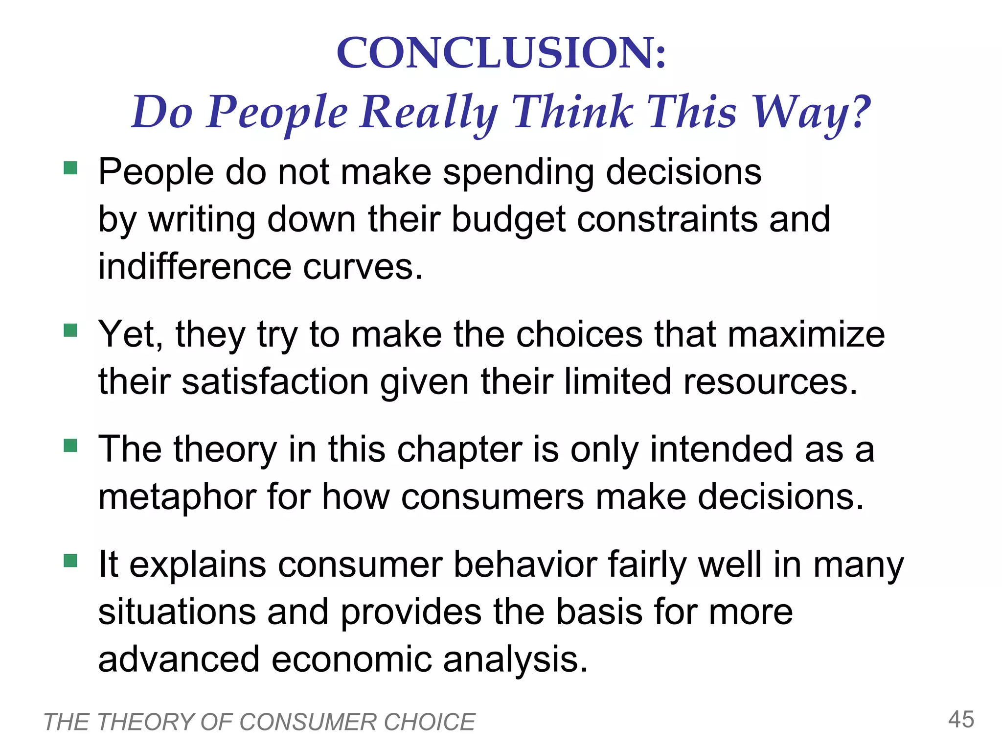 THE THEORY OF CONSUMER CHOICE 45
CONCLUSION:
Do People Really Think This Way?
 People do not make spending decisions
by writing down their budget constraints and
indifference curves.
 Yet, they try to make the choices that maximize
their satisfaction given their limited resources.
 The theory in this chapter is only intended as a
metaphor for how consumers make decisions.
 It explains consumer behavior fairly well in many
situations and provides the basis for more
advanced economic analysis.
 