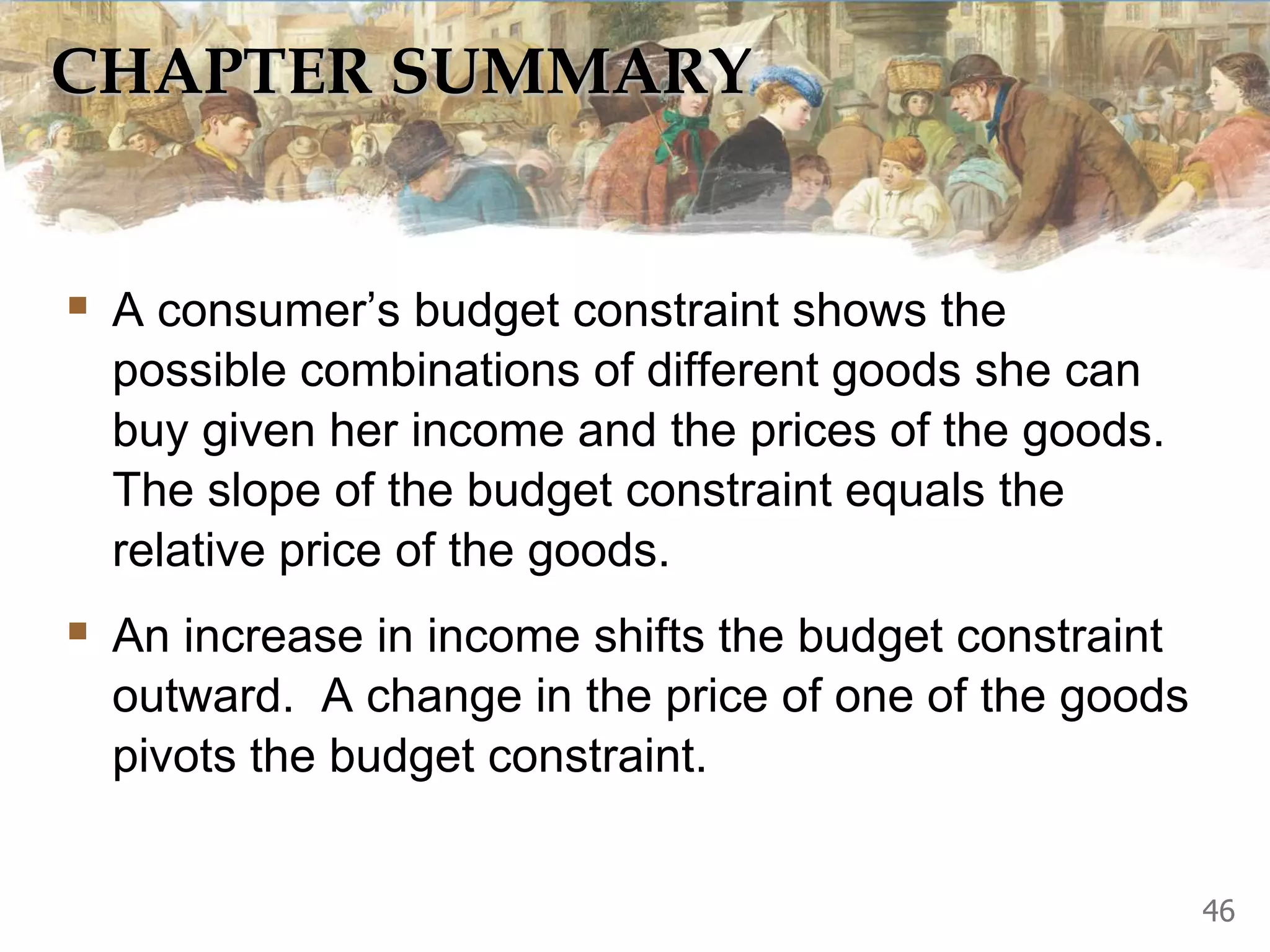 CHAPTER SUMMARY
 A consumer’s budget constraint shows the
possible combinations of different goods she can
buy given her income and the prices of the goods.
The slope of the budget constraint equals the
relative price of the goods.
 An increase in income shifts the budget constraint
outward. A change in the price of one of the goods
pivots the budget constraint.
46
 