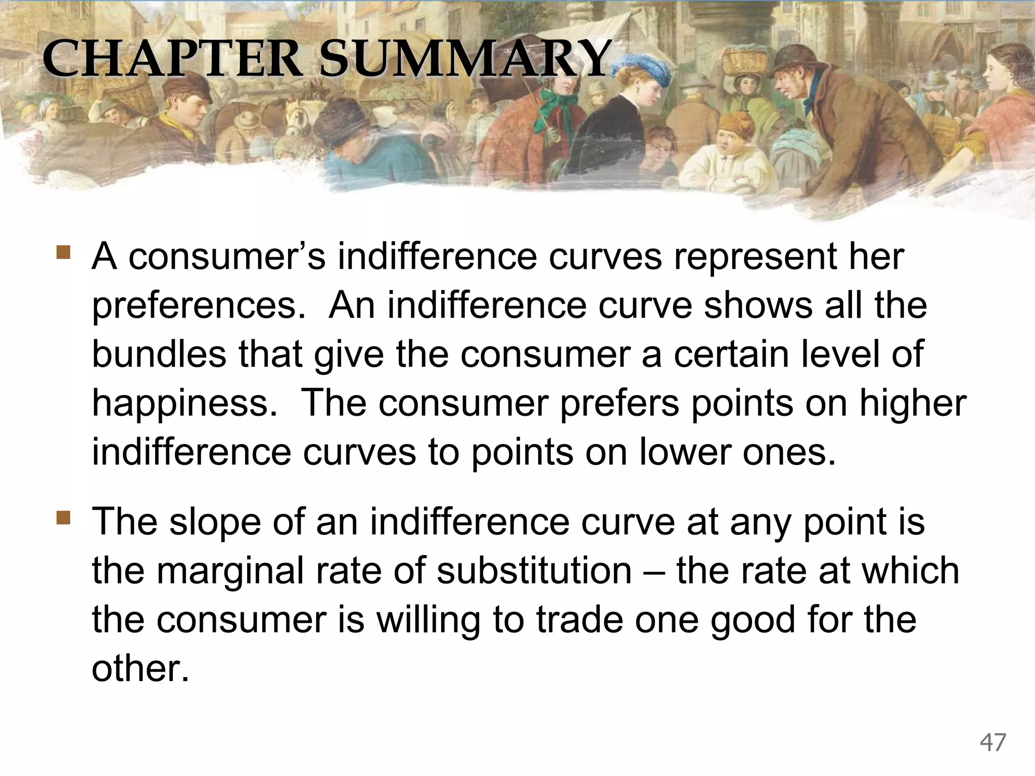 CHAPTER SUMMARY
 A consumer’s indifference curves represent her
preferences. An indifference curve shows all the
bundles that give the consumer a certain level of
happiness. The consumer prefers points on higher
indifference curves to points on lower ones.
 The slope of an indifference curve at any point is
the marginal rate of substitution – the rate at which
the consumer is willing to trade one good for the
other.
47
 
