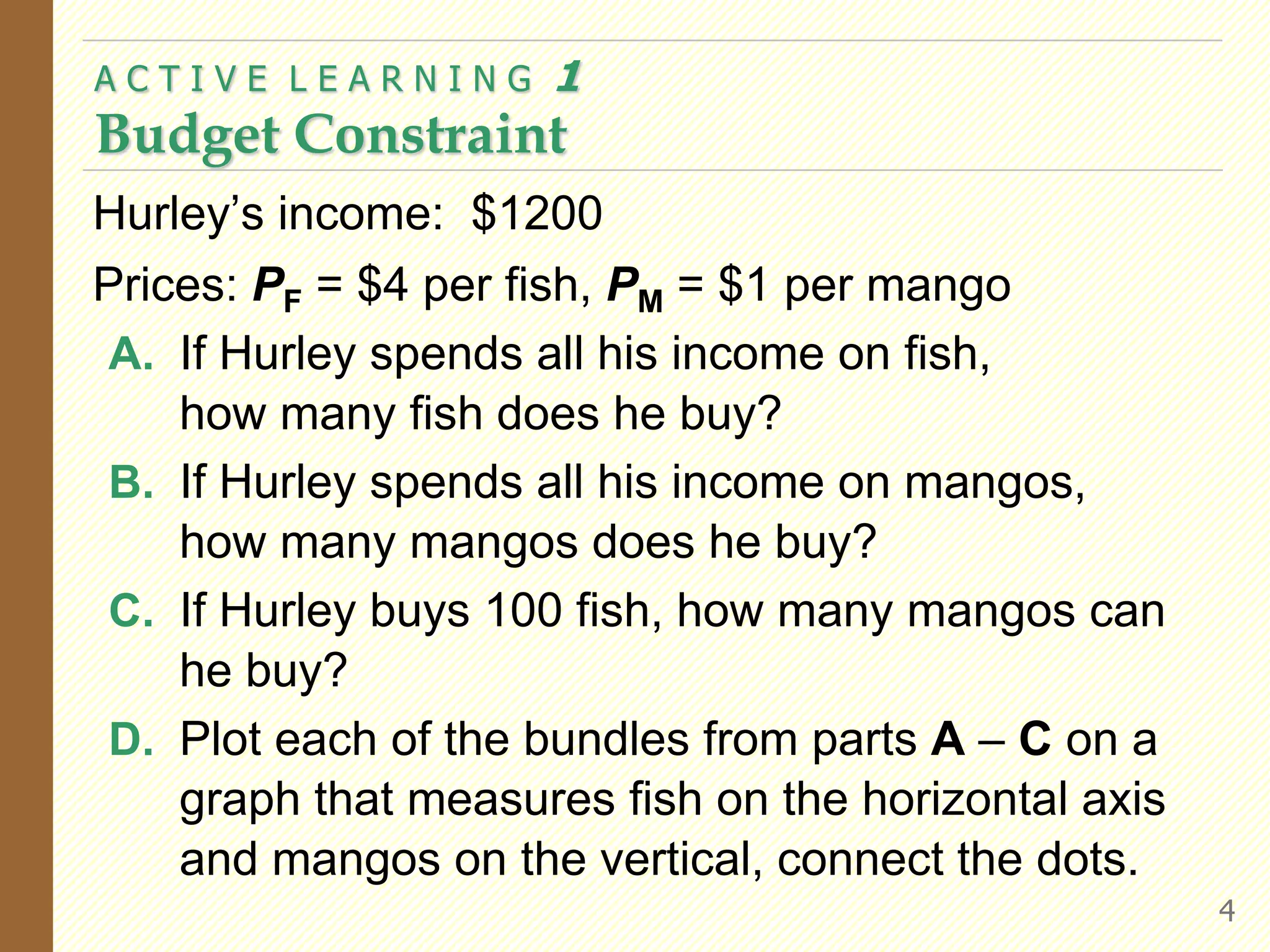 Hurley’s income: $1200
Prices: PF = $4 per fish, PM = $1 per mango
A. If Hurley spends all his income on fish,
how many fish does he buy?
B. If Hurley spends all his income on mangos,
how many mangos does he buy?
C. If Hurley buys 100 fish, how many mangos can
he buy?
D. Plot each of the bundles from parts A – C on a
graph that measures fish on the horizontal axis
and mangos on the vertical, connect the dots.
A C T I V E L E A R N I N G 1
Budget Constraint
4
 