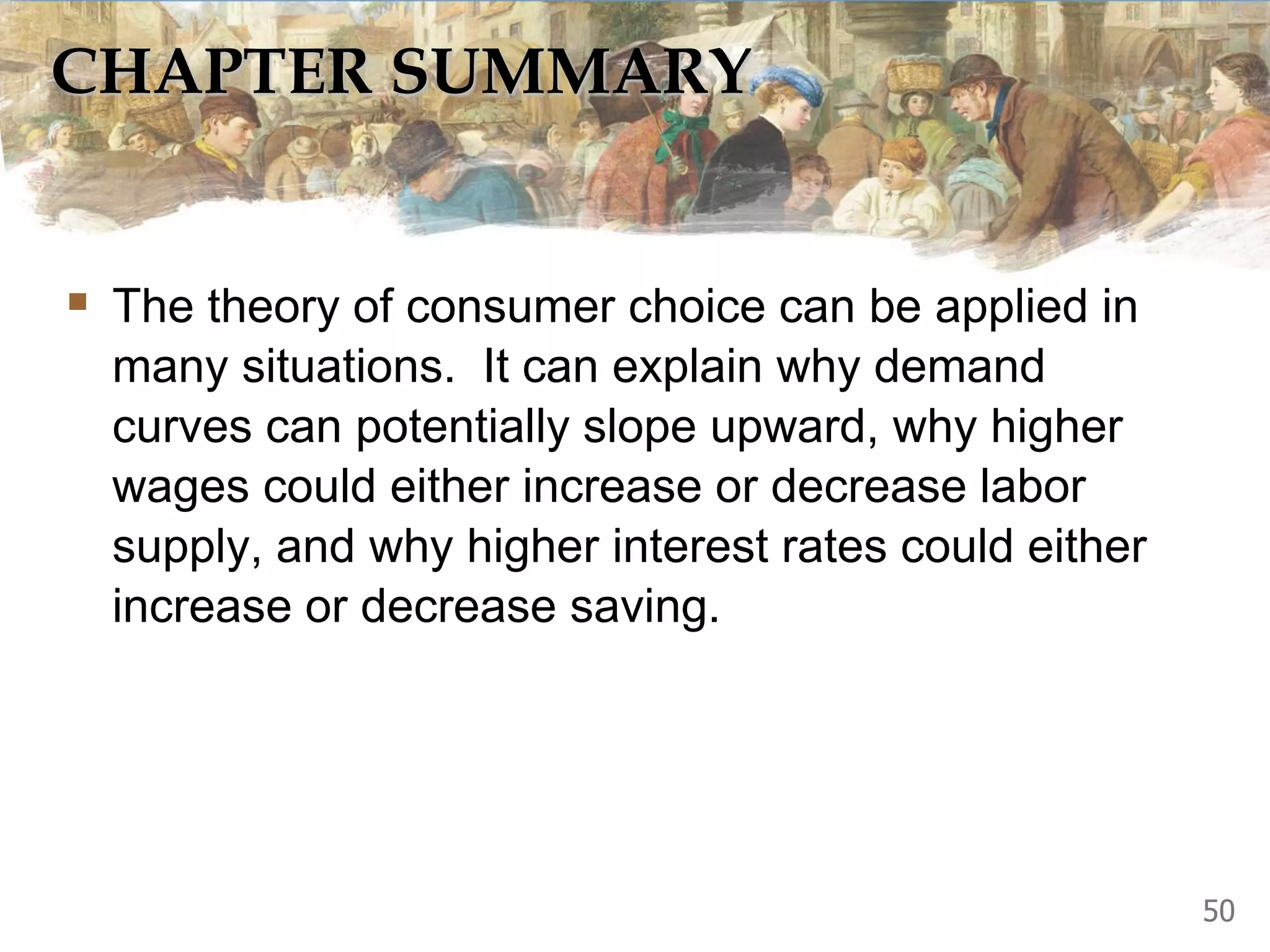 CHAPTER SUMMARY
 The theory of consumer choice can be applied in
many situations. It can explain why demand
curves can potentially slope upward, why higher
wages could either increase or decrease labor
supply, and why higher interest rates could either
increase or decrease saving.
50
 