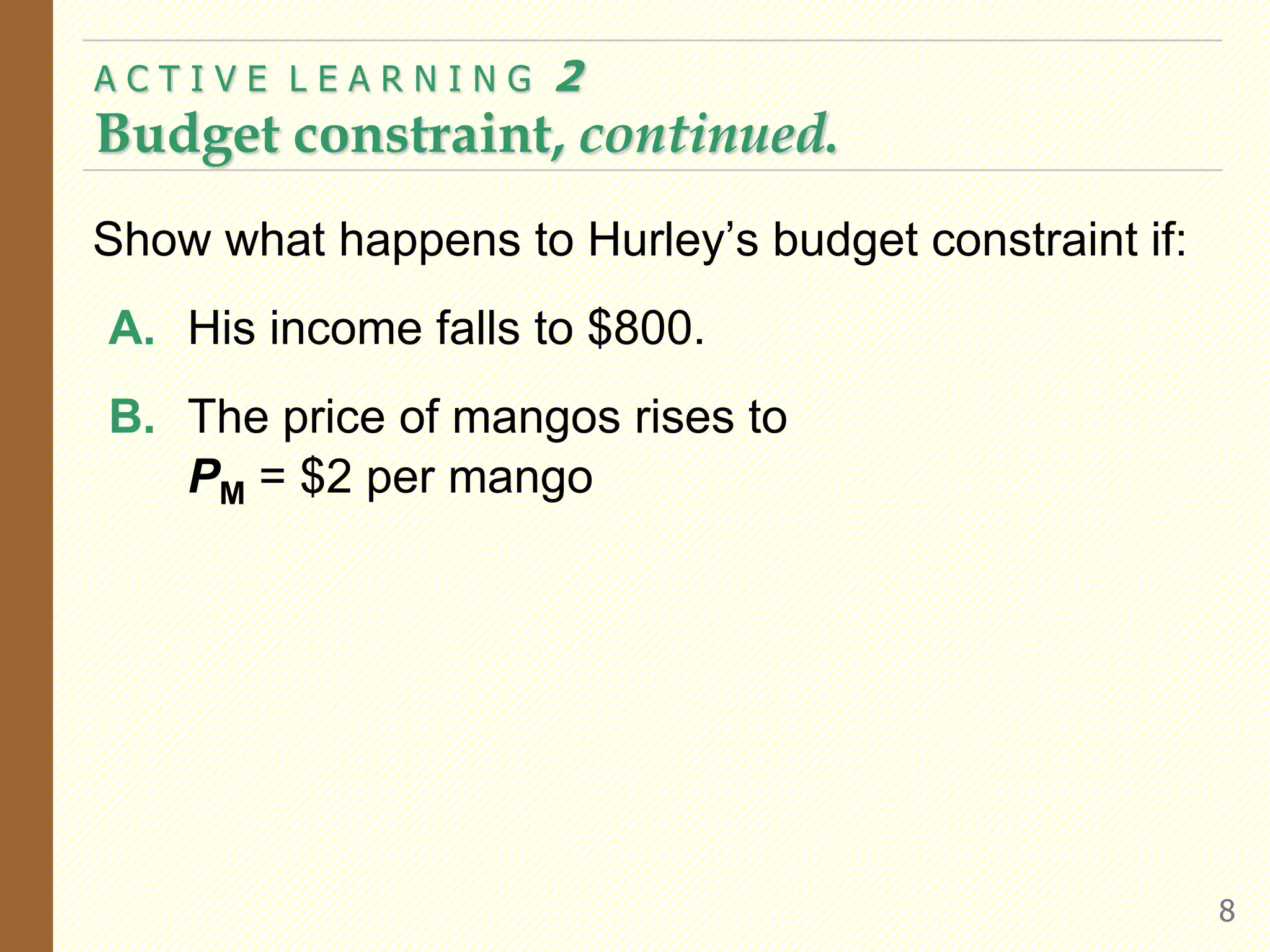 Show what happens to Hurley’s budget constraint if:
A. His income falls to $800.
B. The price of mangos rises to
PM = $2 per mango
A C T I V E L E A R N I N G 2
Budget constraint, continued.
8
 