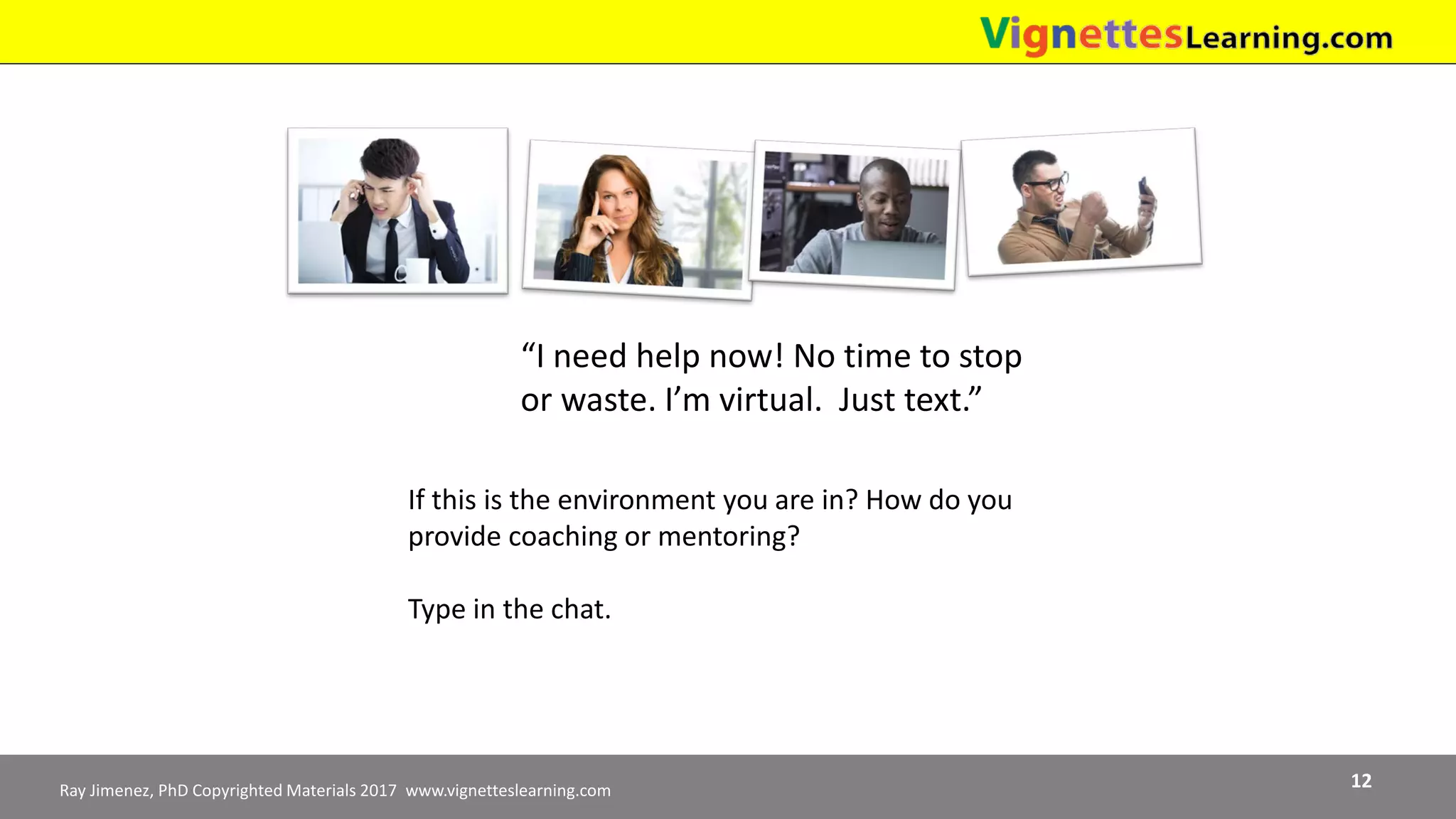 Ray Jimenez, PhD Copyrighted Materials 2017 www.vignetteslearning.com 12
“I need help now! No time to stop
or waste. I’m virtual. Just text.”
If this is the environment you are in? How do you
provide coaching or mentoring?
Type in the chat.
 