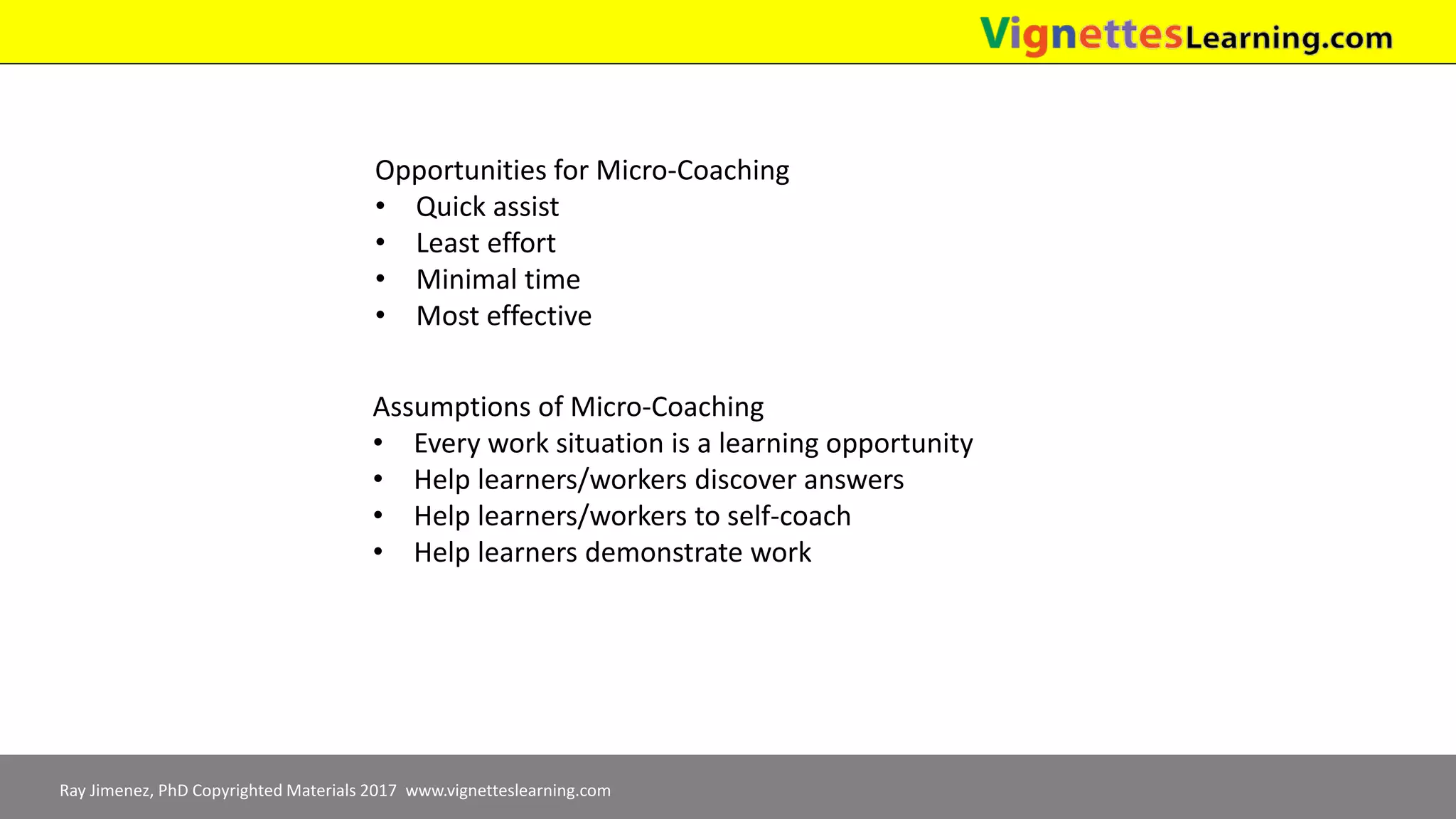 Ray Jimenez, PhD Copyrighted Materials 2017 www.vignetteslearning.com
Opportunities for Micro-Coaching
• Quick assist
• Least effort
• Minimal time
• Most effective
Assumptions of Micro-Coaching
• Every work situation is a learning opportunity
• Help learners/workers discover answers
• Help learners/workers to self-coach
• Help learners demonstrate work
 