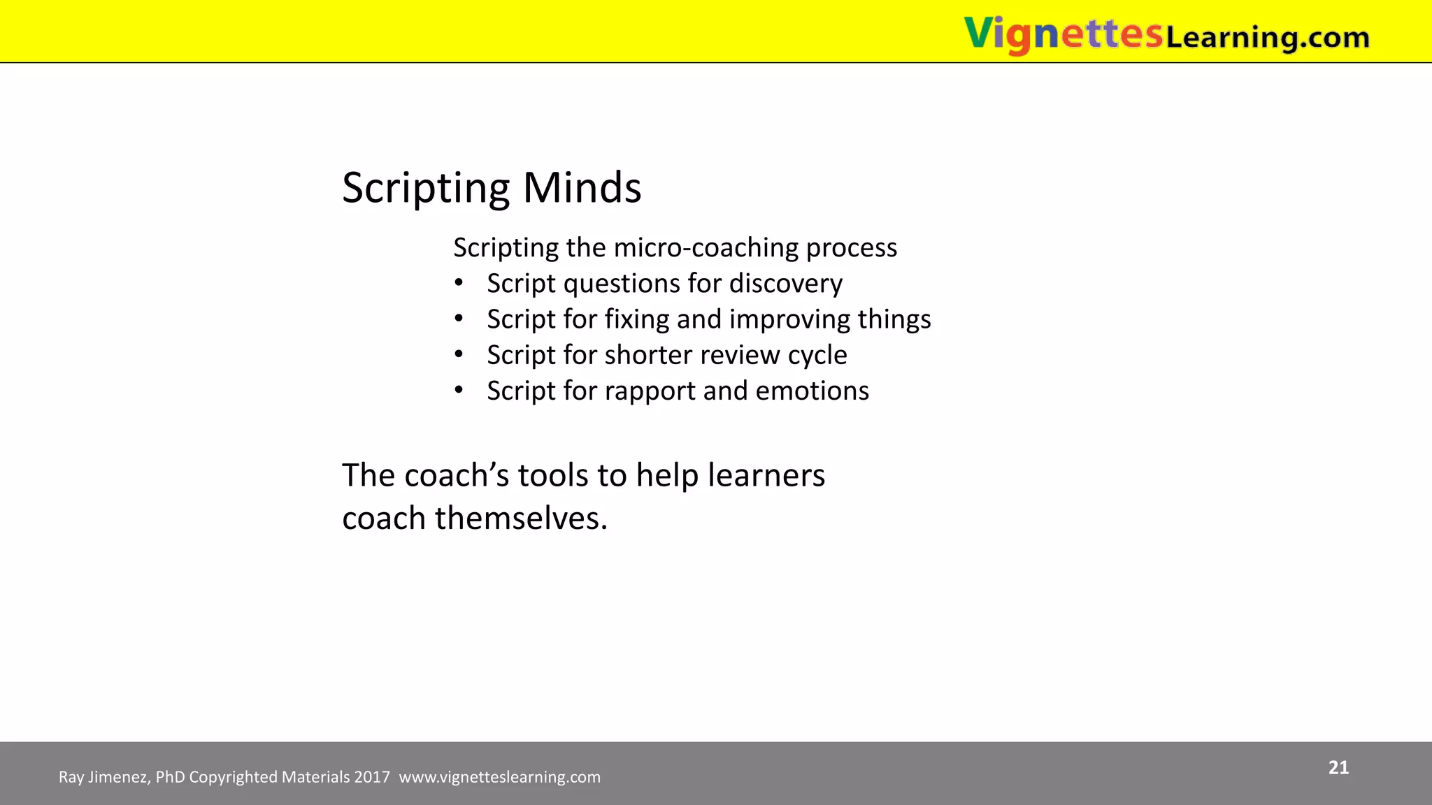 Ray Jimenez, PhD Copyrighted Materials 2017 www.vignetteslearning.com 21
Scripting Minds
Scripting the micro-coaching process
• Script questions for discovery
• Script for fixing and improving things
• Script for shorter review cycle
• Script for rapport and emotions
The coach’s tools to help learners
coach themselves.
 
