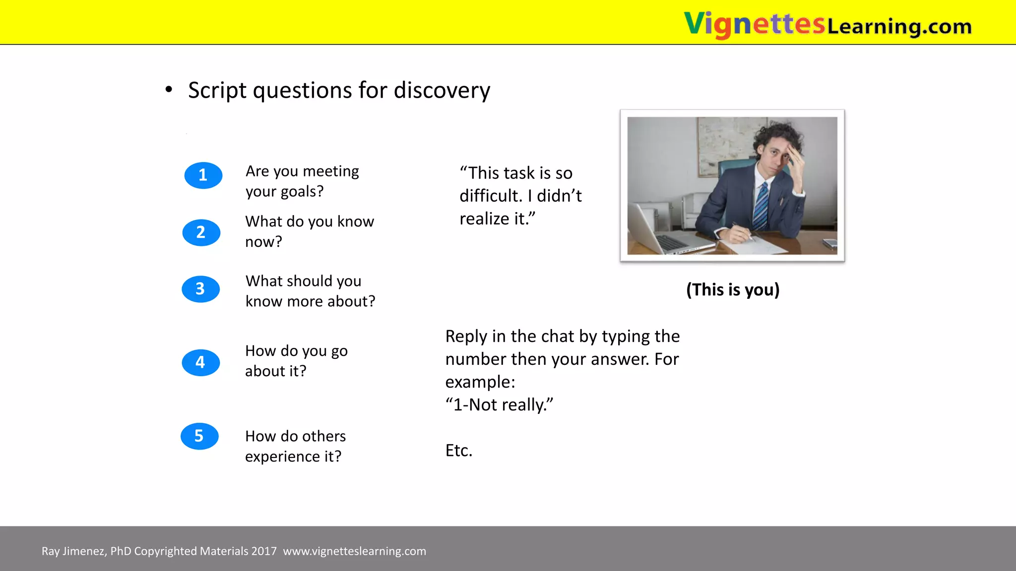 Ray Jimenez, PhD Copyrighted Materials 2017 www.vignetteslearning.com
• Script questions for discovery
How do you go
about it?
How do others
experience it?
What should you
know more about?
What do you know
now?
Are you meeting
your goals?
1
2
3
4
5
“This task is so
difficult. I didn’t
realize it.”
(This is you)
Reply in the chat by typing the
number then your answer. For
example:
“1-Not really.”
Etc.
 