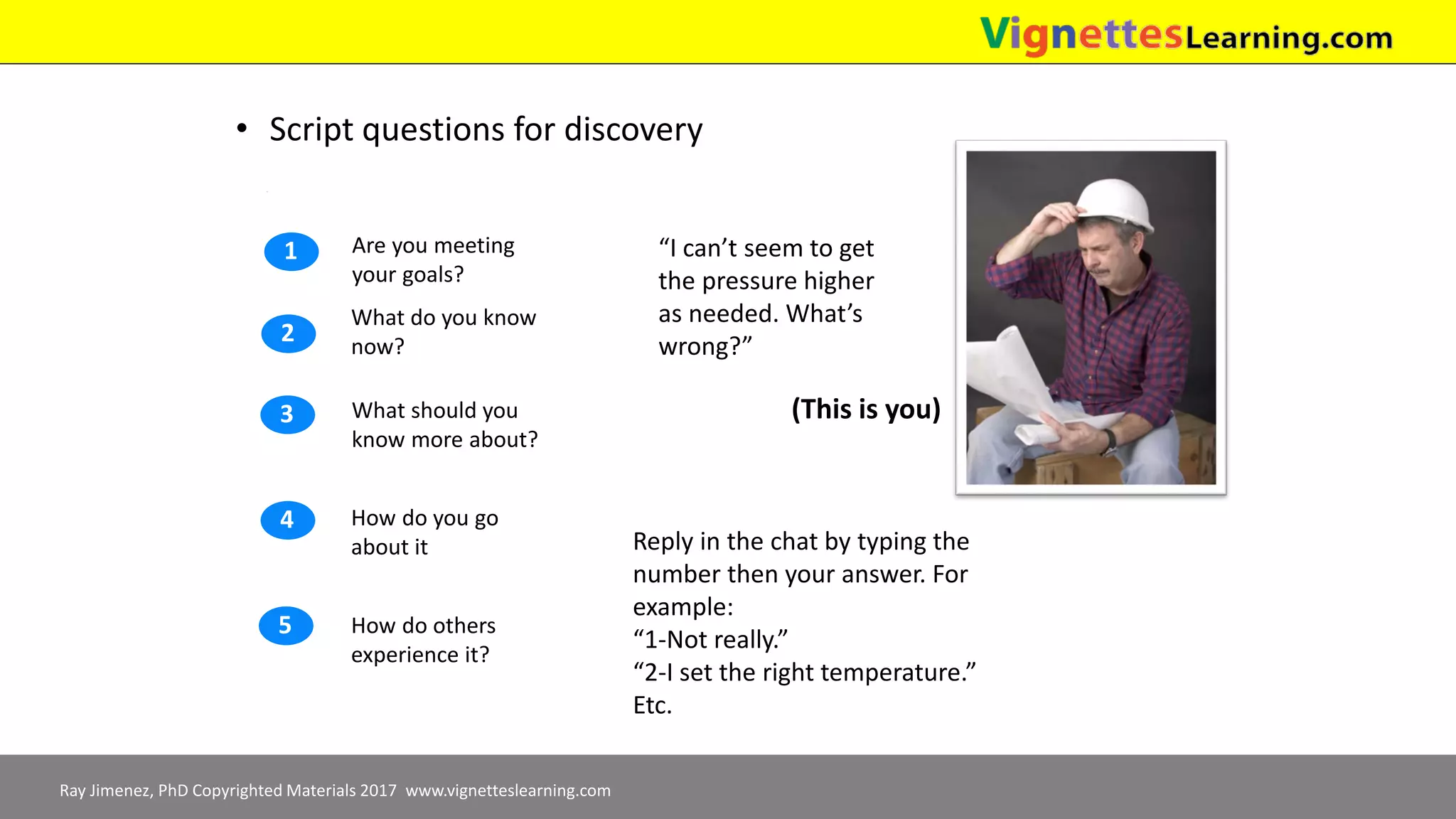 Ray Jimenez, PhD Copyrighted Materials 2017 www.vignetteslearning.com
• Script questions for discovery
How do you go
about it
How do others
experience it?
What should you
know more about?
What do you know
now?
Are you meeting
your goals?
1
2
3
4
5
“I can’t seem to get
the pressure higher
as needed. What’s
wrong?”
(This is you)
Reply in the chat by typing the
number then your answer. For
example:
“1-Not really.”
“2-I set the right temperature.”
Etc.
 