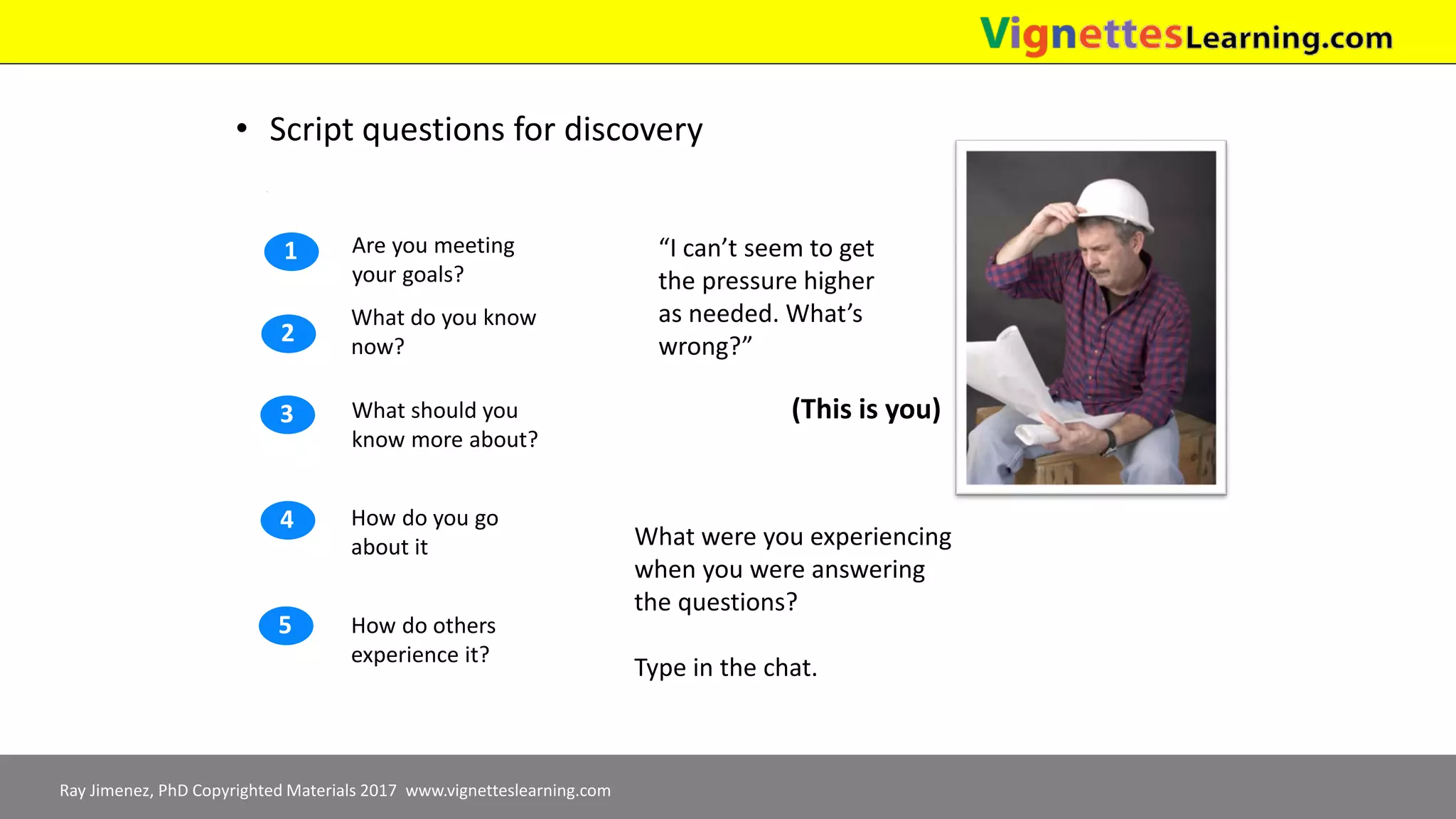 Ray Jimenez, PhD Copyrighted Materials 2017 www.vignetteslearning.com
• Script questions for discovery
How do you go
about it
How do others
experience it?
What should you
know more about?
What do you know
now?
Are you meeting
your goals?
1
2
3
4
5
“I can’t seem to get
the pressure higher
as needed. What’s
wrong?”
(This is you)
What were you experiencing
when you were answering
the questions?
Type in the chat.
 
