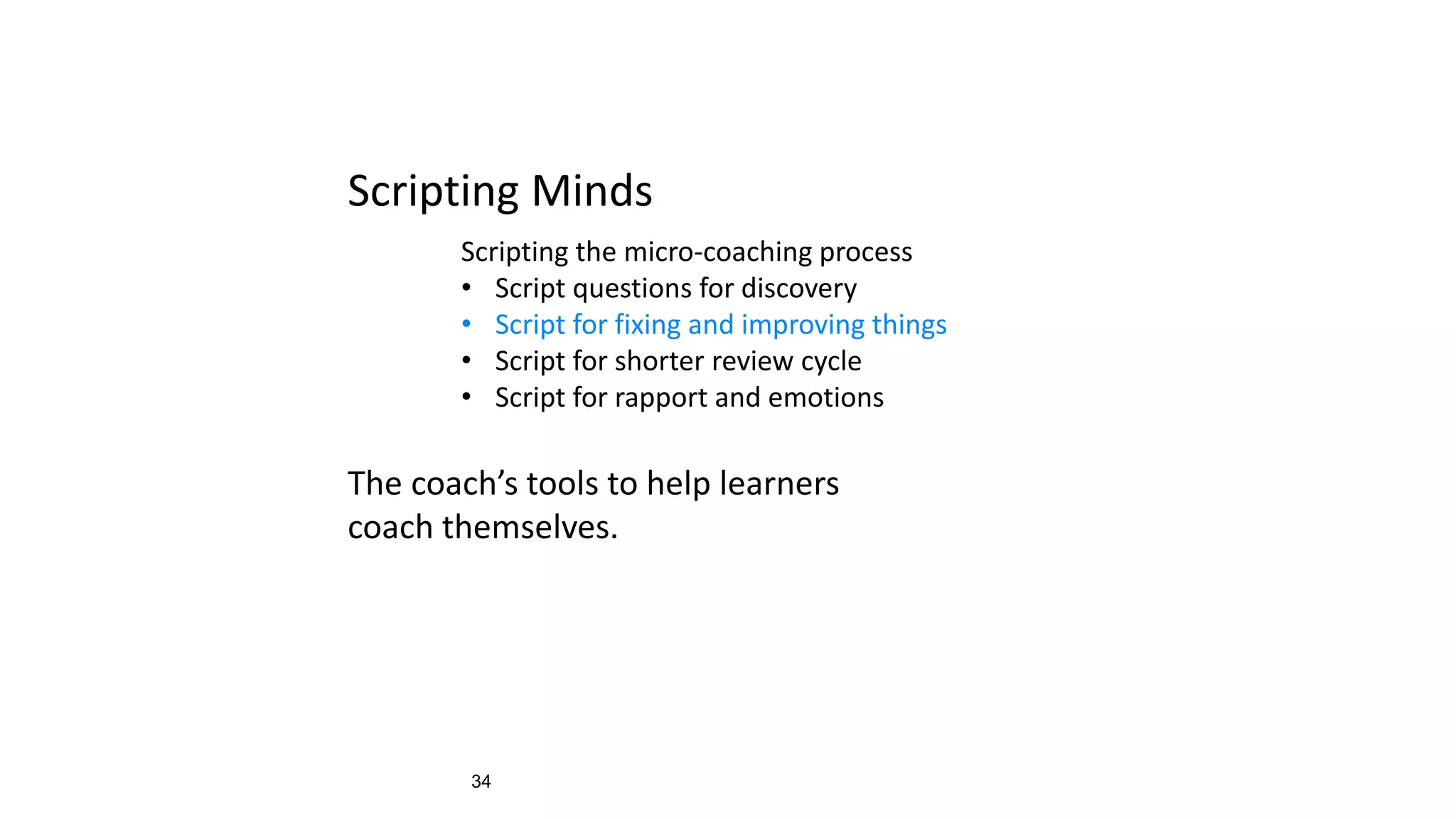 34
Scripting Minds
Scripting the micro-coaching process
• Script questions for discovery
• Script for fixing and improving things
• Script for shorter review cycle
• Script for rapport and emotions
The coach’s tools to help learners
coach themselves.
 